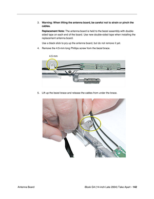 Page 143iBook G4 (14-inch Late 2004) Take Apart - 142
 Antenna Board3.Warning: When lifting the antenna board, be careful not to strain or pinch the 
cables.
Replacement Note: The antenna board is held to the bezel assembly with double-
sided tape on each end of the board. Use new double-sided tape when installing the 
replacement antenna board. 
Use a black stick to pry up the antenna board, but do not remove it yet.   
4. Remove the 4.5-mm long Phillips screw from the bezel brace.
5. Lift up the bezel brace...
