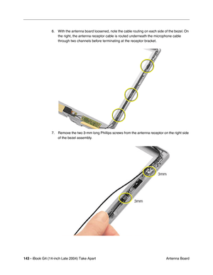 Page 144143 - iBook G4 (14-inch Late 2004) Take Apart
 Antenna Board 6. With the antenna board loosened, note the cable routing on each side of the bezel. On 
the right, the antenna receptor cable is routed underneath the microphone cable 
through two channels before terminating at the receptor bracket.   
7. Remove the two 3-mm long Phillips screws from the antenna receptor on the right side 
of the bezel assembly.    