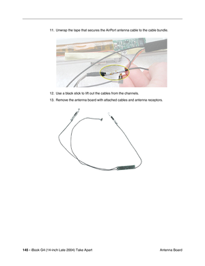 Page 146145 - iBook G4 (14-inch Late 2004) Take Apart
 Antenna Board 11. Unwrap the tape that secures the AirPort antenna cable to the cable bundle.   
12. Use a black stick to lift out the cables from the channels. 
13. Remove the antenna board with attached cables and antenna receptors. 