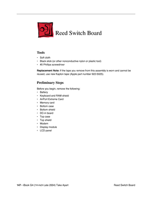 Page 148147 - iBook G4 (14-inch Late 2004) Take Apart
 Reed Switch Board
Reed Switch Board
Tools
• Soft cloth
• Black stick (or other nonconductive nylon or plastic tool)
• #0 Phillips screwdriver
Replacement Note: If the tape you remove from this assembly is worn and cannot be 
reused, use new Kapton tape (Apple part number 922-5025).
Preliminary Steps
Before you begin, remove the following:
• Battery 
• Keyboard and RAM shield
• AirPort Extreme Card
• Memory card
• Bottom case
• Bottom shield
• DC-in board
•...