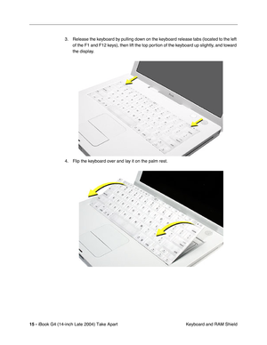 Page 16 
15 -  
iBook G4 (14-inch Late 2004) Take Apart
 Keyboard and RAM Shield 3. Release the keyboard by pulling down on the keyboard release tabs (located to the left 
of the F1 and F12 keys), then lift the top portion of the keyboard up slightly, and toward 
the display.
4. Flip the keyboard over and lay it on the palm rest. 