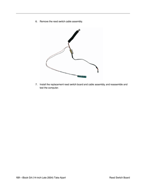 Page 152 
151 -  
iBook G4 (14-inch Late 2004) Take Apart
 Reed Switch Board 6. Remove the reed switch cable assembly.
7. Install the replacement reed switch board and cable assembly, and reassemble and 
test the computer. 