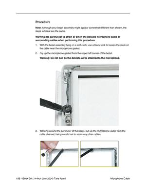 Page 154 
153 -  
iBook G4 (14-inch Late 2004) Take Apart
 Microphone Cable  Procedure  Note:
   Although your bezel assembly might appear somewhat different than shown, the 
steps to follow are the same. 
  Warning:
   
  Be careful not to strain or pinch the delicate microphone cable or 
surrounding cables when performing this procedure.
  1. With the bezel assembly lying on a soft cloth, use a black stick to loosen the slack on 
the cable near the microphone gasket.
2. Pry up the microphone gasket from the...