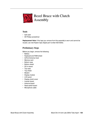 Page 157 
iBook G4 (14-inch Late 2004) Take Apart -  
156  
 Bezel Brace with Clutch Assembly  Bezel Brace with Clutch 
Assembly  Tools 
• Soft cloth
• #0 Phillips screwdriver 
Replacement Note: 
 If the tape you remove from this assembly is worn and cannot be 
reused, use new Kapton tape (Apple part number 922-5025). 
Preliminary Steps 
Before you begin, remove the following:
• Battery 
• Keyboard and RAM shield
• AirPort Extreme Card
• Memory card
• Bottom case
• Bottom shield
• DC-in board
• Top case
• Top...
