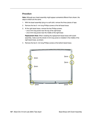 Page 158 
157 -  
iBook G4 (14-inch Late 2004) Take Apart
 Bezel Brace with Clutch Assembly  Procedure  Note:
   Although your bezel assembly might appear somewhat different than shown, the 
steps to follow are the same. 
1. With the bezel assembly lying on a soft cloth, remove the three pieces of tape. 
2. Remove the two 5- mm long Phillips screws at the left bezel brace. 
3. At the right bezel brace, remove the two Phillips screws:
• one 5-mm long screw near the top of the right brace
• one 3-mm long screw...