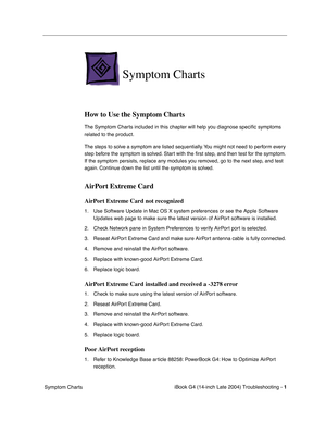 Page 161
 

iBook G4 (14-inch Late 2004) Troubleshooting - 
 
1
 
 Symptom Charts
 
Symptom Charts
 
How to Use the Symptom Charts
 
The Symptom Charts included in this chapter will help you diagnose speciﬁc symptoms 
related to the product. 
The steps to solve a symptom are listed sequentially. You might not need to perform every 
step before the symptom is solved. Start with the  ﬁrst step, and then test for the symptom. 
If the symptom persists, replace any modules you removed, go to the next step, and test...