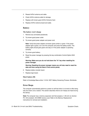 Page 162
 

2 - 
 
iBook G4 (14-inch Late 2004) Troubleshooting Symptom Charts
2. Reseat AirPort antenna and cable.
3. Check AirPort antenna cable for damage.
4. Replace with known-good AirPort Extreme Card.
5. Replace AirPort antenna board and cable.
 
Battery
 
The battery wont charge
 
1. Remove any connected peripherals.
2. Try known-good power outlet.
3. Try known-good power adapter and power cord.
 
Note:
 
 Verify that power adapter connector glows amber or green. If the power \
adapter light is green,...