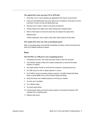Page 167
 

iBook G4 (14-inch Late 2004) Troubleshooting - 
 
7
 
 Symptom Charts
 
The optical drive does not eject CD or DVD disc
 
1. Verify disc is not in use by quitting any applications that may be using the disc.
2. Press and hold Media Eject key at top right corner of keyboard. If that does not work, hold down Function (fn) key and Media Eject key.
3. Drag disc icon to trash or select it and press Command-E.
4. Choose Restart from Apple menu while holding down trackpad button.
5. Refer to Take Apart to...