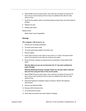 Page 169
 

iBook G4 (14-inch Late 2004) Troubleshooting - 
 
9
 
 Symptom Charts6. Reset PRAM (Press the power button, then hold down the Option-Command-P-R 
keys until you hear the startup chime at least one additional time after the initial 
startup chime).
7. Verify that the speaker cable is connected properly to logic board, and check cable for  damage.
8. Replace top case.
9. Replace logic board
Related article: 58463: iBook: Sound Capabilities
 
Startup
 
The computer will not power on
 
1. Remove any...