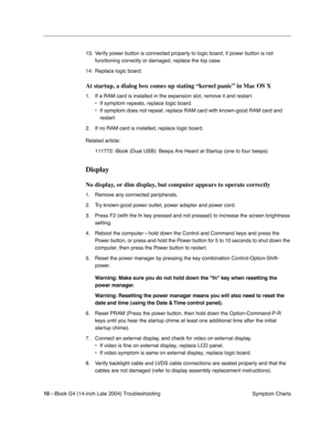 Page 170
 

10 - 
 
iBook G4 (14-inch Late 2004) Troubleshooting Symptom Charts
13. Verify power button is connected properly to logic board, if power button is not 
functioning correctly or damaged, replace the top case.
14. Replace logic board.
 
At startup, a dialog box comes up stating “kernel panic” in Mac OS X
 
1. If a RAM card is installed in the expansion slot, remove it and restart. • If symptom repeats, replace logic board.
• If symptom does not repeat, replace RAM card with known-good RAM card an\
d...