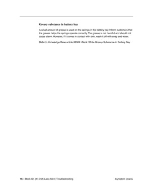 Page 176
 

16 - 
 
iBook G4 (14-inch Late 2004) Troubleshooting Symptom Charts
 
Greasy substance in battery bay
 
A small amount of grease is used on the springs in the battery bay. Inform customers that 
the grease helps the springs operate correctly. The grease is not harmful and should not 
cause alarm. However, if it comes in contact with skin, wash it off with soap and water.
Refer to Knowledge Base article 88369: iBook: White Greasy Substance in Battery Bay. 