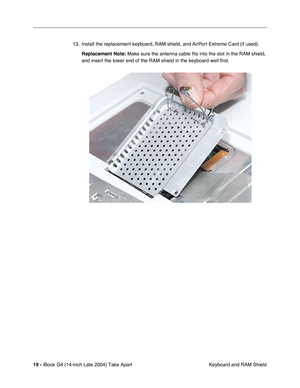 Page 20 
19 -  
iBook G4 (14-inch Late 2004) Take Apart
 Keyboard and RAM Shield 13. Install the replacement keyboard, RAM shield, and AirPort Extreme Card (if used). 
Replacement Note: 
 Make sure the antenna cable fits into the slot in the RAM shield, 
and insert the lower end of the RAM shield in the keyboard well first. 