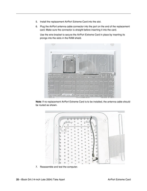 Page 26 
25 -  
iBook G4 (14-inch Late 2004) Take Apart
 AirPort Extreme Card 5. Install the replacement AirPort Extreme Card into the slot.
6. Plug the AirPort antenna cable connector into the port on the end of the replacement 
card. Make sure the connector is straight before inserting it into the card.
Use the wire bracket to secure the AirPort Extreme Card in place by inserting its 
prongs into the slots in the RAM shield. 
Note: 
 If no replacement AirPort Extreme Card is to be installed, the antenna cable...