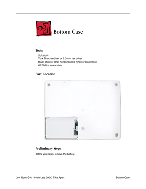 Page 30 
29 -  
iBook G4 (14-inch Late 2004) Take Apart
 Bottom Case 
Bottom Case
 
Tools
 
• Soft cloth
• Torx T8 screwdriver or 2.0-mm hex driver
• Black stick (or other nonconductive nylon or plastic tool)
• #0 Phillips screwdriver 
Part Location
Preliminary Steps
 
Before you begin, remove the battery.  