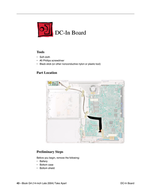 Page 4443 - iBook G4 (14-inch Late 2004) Take Apart
 DC-In Board
DC-In Board
Tools
• Soft cloth
• #0 Phillips screwdriver
• Black stick (or other nonconductive nylon or plastic tool)
Part Location
Preliminary Steps
Before you begin, remove the following:
• Battery 
• Bottom case
• Bottom shield 