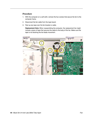 Page 5049 - iBook G4 (14-inch Late 2004) Take Apart
 Fan
Procedure
1. With the computer on a soft cloth, remove the four screws that secure the fan to the 
computer frame. 
2. Disconnect the fan cable from the logic board.
3. Peel up any tape over the fan bracket or cable.
Replacement Note: When reassembling the computer, the replacement fan might 
include a piece of tape that secures the cable to the body of the fan. Make sure the 
tape is not blocking the fan blade movement. 