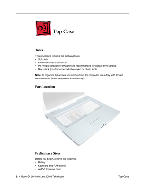Page 5251 - iBook G4 (14-inch Late 2004) Take Apart
 Top Case
Top Case
Tools
This procedure requires the following tools:
• Soft cloth
• Small flat-blade screwdriver
• #0 Phillips screwdriver (magnetized recommended for optical drive screws)
• Black stick (or other nonconductive nylon or plastic tool)
Note: To organize the screws you remove from the computer, use a tray with divided 
compartments (such as a plastic ice cube tray).
Part Location
Preliminary Steps
Before you begin, remove the following:
• Battery...