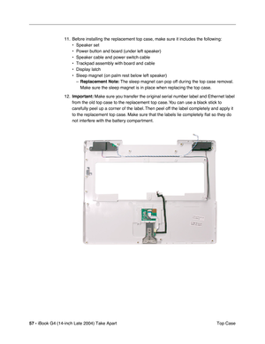 Page 5857 - iBook G4 (14-inch Late 2004) Take Apart
 Top Case 11. Before installing the replacement top case, make sure it includes the following: 
• Speaker set
• Power button and board (under left speaker)
• Speaker cable and power switch cable
• Trackpad assembly with board and cable
• Display latch
• Sleep magnet (on palm rest below left speaker)
–Replacement Note: The sleep magnet can pop off during the top case removal. 
Make sure the sleep magnet is in place when replacing the top case.   
12.Important:...