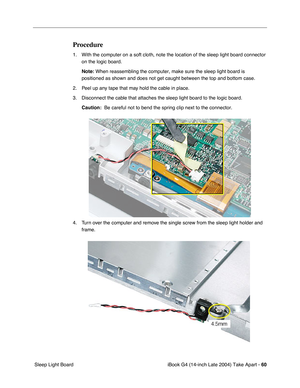 Page 61iBook G4 (14-inch Late 2004) Take Apart - 60
 Sleep Light Board
Procedure
1. With the computer on a soft cloth, note the location of the sleep light board connector 
on the logic board.
Note: When reassembling the computer, make sure the sleep light board is 
positioned as shown and does not get caught between the top and bottom case.
2. Peel up any tape that may hold the cable in place.
3. Disconnect the cable that attaches the sleep light board to the logic board.
Caution:  Be careful not to bend the...