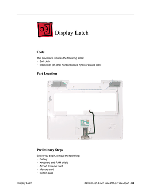 Page 63iBook G4 (14-inch Late 2004) Take Apart - 62
 Display Latch
Display Latch
Tools
This procedure requires the following tools:
• Soft cloth
• Black stick (or other nonconductive nylon or plastic tool)
Part Location
Preliminary Steps
Before you begin, remove the following:
• Battery 
• Keyboard and RAM shield
• AirPort Extreme Card
• Memory card
• Bottom case 