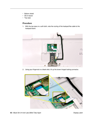 Page 6463 - iBook G4 (14-inch Late 2004) Take Apart
 Display Latch • Bottom shield
• DC-in board
• Top case
Procedure
1. With the top case on a soft cloth, note the routing of the trackpad ﬂex cable to the 
trackpad board.
2. Using your ﬁngernail or a black stick, tilt up the brown hinged locking connector.  