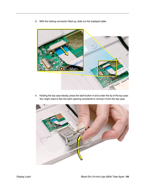 Page 65iBook G4 (14-inch Late 2004) Take Apart - 64
 Display Latch3. With the locking connector tilted up, slide out the trackpad cable. 
4. Holding the top case steady, press the latch button in and under the lip of the top case. 
You might need to ﬂex the latch opening somewhat to remove it from the top case. 