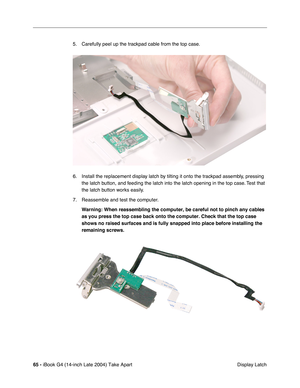 Page 6665 - iBook G4 (14-inch Late 2004) Take Apart
 Display Latch 5. Carefully peel up the trackpad cable from the top case.
6. Install the replacement display latch by tilting it onto the trackpad assembly, pressing 
the latch button, and feeding the latch into the latch opening in the top case. Test that 
the latch button works easily. 
7. Reassemble and test the computer.
Warning: When reassembling the computer, be careful not to pinch any cables 
as you press the top case back onto the computer. Check that...