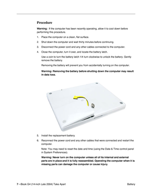 Page 8 
7 -  
iBook G4 (14-inch Late 2004) Take Apart
 Battery 
Procedure
 
Warning: 
  If the computer has been recently operating, allow it to cool down before 
performing this procedure.
1. Place the computer on a clean, ﬂat surface.
2. Shut down the computer and wait thirty minutes before continuing. 
3. Disconnect the power cord and any other cables connected to the computer.
4. Close the computer, turn it over, and locate the battery latch.
Use a coin to turn the battery latch 1/4 turn clockwise to...