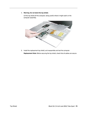 Page 71iBook G4 (14-inch Late 2004) Take Apart - 70
 Top Shield4.Warning: Do not bend the top shield. 
Lift the top shield off the computer, being careful where it might catch on the 
computer assembly.
5. Install the replacement top shield, and reassemble and test the computer.
Replacement Note: Before securing the top shield, check that all cables are secure. 