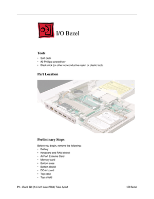 Page 7271 - iBook G4 (14-inch Late 2004) Take Apart
 I/O Bezel
I/O Bezel
Tools
• Soft cloth
• #0 Phillips screwdriver
• Black stick (or other nonconductive nylon or plastic tool)
Part Location
Preliminary Steps
Before you begin, remove the following:
• Battery 
• Keyboard and RAM shield
• AirPort Extreme Card
• Memory card
• Bottom case
• Bottom shield
• DC-in board
• Top case
• Top shield 