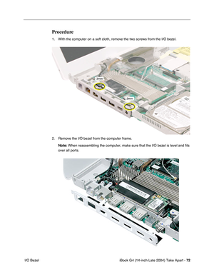 Page 73iBook G4 (14-inch Late 2004) Take Apart - 72
 I/O Bezel
Procedure
1. With the computer on a soft cloth, remove the two screws from the I/O bezel. 
2. Remove the I/O bezel from the computer frame.
Note: When reassembling the computer, make sure that the I/O bezel is level and fits 
over all ports. 