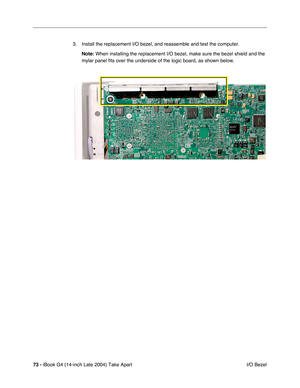 Page 7473 - iBook G4 (14-inch Late 2004) Take Apart
 I/O Bezel 3. Install the replacement I/O bezel, and reassemble and test the computer.
Note: When installing the replacement I/O bezel, make sure the bezel shield and the 
mylar panel fits over the underside of the logic board, as shown below. 