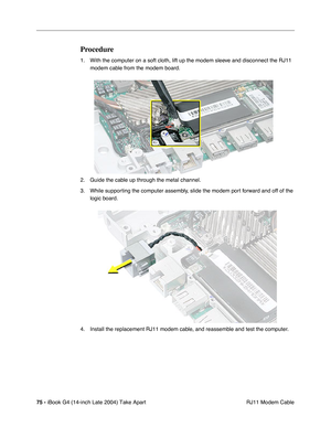 Page 7675 - iBook G4 (14-inch Late 2004) Take Apart
 RJ11 Modem Cable
Procedure
1. With the computer on a soft cloth, lift up the modem sleeve and disconnect the RJ11 
modem cable from the modem board. 
2. Guide the cable up through the metal channel.
3. While supporting the computer assembly, slide the modem port forward and off of the 
logic board. 
4. Install the replacement RJ11 modem cable, and reassemble and test the computer. 