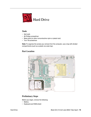 Page 77iBook G4 (14-inch Late 2004) Take Apart - 76
 Hard Drive
Hard Drive
Tools
• Soft cloth
• #0 Phillips screwdriver
• Black stick (or other nonconductive nylon or plastic tool)
• Torx T8 screwdriver
Note: To organize the screws you remove from the computer, use a tray with divided 
compartments (such as a plastic ice cube tray).
Part Location
Preliminary Steps
Before you begin, remove the following:
• Battery 
• Keyboard and RAM shield 
