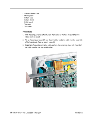 Page 7877 - iBook G4 (14-inch Late 2004) Take Apart
 Hard Drive • AirPort Extreme Card
• Memory card
• Bottom case
• Bottom shield
• DC-in board
• Top case
• Top shield
Procedure
1. With the computer on a soft cloth, note the location of the hard drive and how the 
ribbon cable is routed.
2. Tilt up the computer assembly and disconnect the hard drive cable from the underside 
of the logic board. (Peel up tape, if present.) 
3.Important: To avoid pinching the cable, perform the remaining steps with the end of...