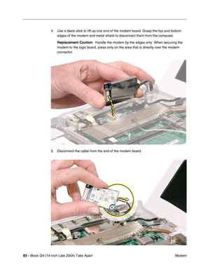Page 8483 - iBook G4 (14-inch Late 2004) Take Apart
 Modem 4. Use a black stick to lift up one end of the modem board. Grasp the top and bottom 
edges of the modem and metal shield to disconnect them from the computer. 
Replacement Caution:  Handle the modem by the edges only. When securing the 
modem to the logic board, press only on the area that is directly over the modem 
connector.
5. Disconnect the cable from the end of the modem board. 