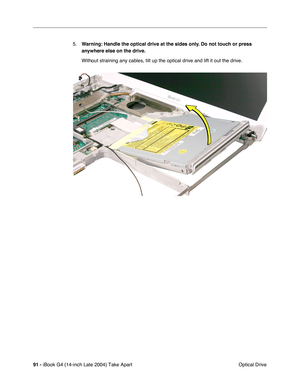 Page 9291 - iBook G4 (14-inch Late 2004) Take Apart
 Optical Drive 5.Warning: Handle the optical drive at the sides only. Do not touch or press 
anywhere else on the drive.
Without straining any cables, tilt up the optical drive and lift it out the drive. 