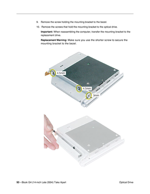 Page 9493 - iBook G4 (14-inch Late 2004) Take Apart
 Optical Drive 9. Remove the screw holding the mounting bracket to the bezel.
10.  Remove the screws that hold the mounting bracket to the optical drive.
Important: When reassembling the computer, transfer the mounting bracket to the 
replacement drive.
Replacement Warning:
 Make sure you use the shorter screw to secure the 
mounting bracket to the bezel.  