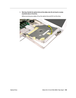 Page 101
iBook G4 (14-inch Mid 2005) Take Apart - 100
 Optical Drive 5.
Warning:  Handle the optical drive at the sides only. Do not touch or press 
anywhere else on the drive.
Without pinching any cables, tilt up the optical drive and lift it out t\
he drive. 