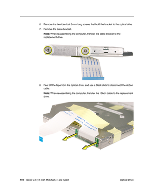 Page 102
101 - iBook G4 (14-inch Mid 2005) Take Apart
 Optical Drive
6. Remove the two identical 3-mm long screws that hold the bracket to the optical drive.
7. Remove the cable bracket.
Note:  When reassembling the computer, transfer the cable bracket to the 
replacement drive.
8. Peel off the tape from the optical drive, and use a black stick to disconnect the ribbon  cable.
Note:  When reassembling the computer, transfer the ribbon cable to the replacement 
drive.  