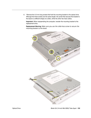 Page 103
iBook G4 (14-inch Mid 2005) Take Apart - 102
 Optical Drive 9.  Remove the 4.5-mm long screws that hold the mounting bracket to the optical drive. 
Although the three screws are the same length, the screw that secures the bracket to 
the bezel is a different shape (no collar), while the other two have collars.
Important:  When reassembling the computer, transfer the mounting bracket to the 
replacement drive.
Replacement Warning:  Make sure you use the collar-less screw to secure the 
mounting bracket...