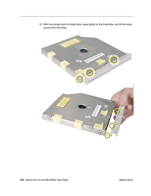 Page 104
103 - iBook G4 (14-inch Mid 2005) Take Apart
 Optical Drive
10. With the pointed end of a black stick, press lightly on the three tabs, and tilt the bezel 
up and off of the drive. 