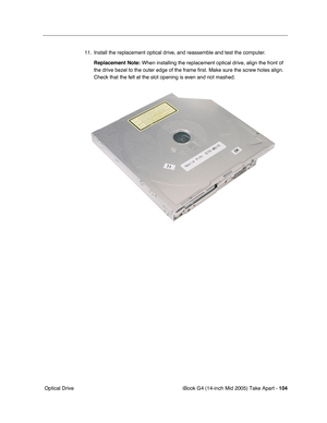 Page 105
iBook G4 (14-inch Mid 2005) Take Apart - 104
 Optical Drive 11. Install the replacement optical drive, and reassemble and test the computer.
Replacement Note:  When installing the replacement optical drive, align the front of 
the drive bezel to the outer edge of the frame first. Make sure the scre\
w holes align. 
Check that the felt at the slot opening is even and not mashed. 