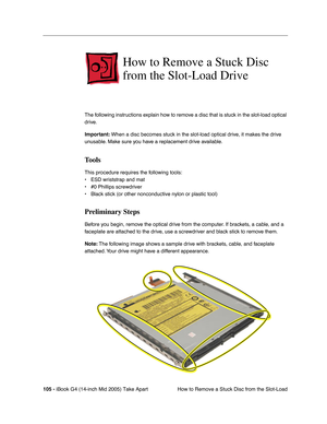 Page 106
105 - iBook G4 (14-inch Mid 2005) Take Apart
 How to Remove a Stuck Disc from the Slot-Load
How to Remove a Stuck Disc 
from the Slot-Load Drive
The following instructions explain how to remove a disc that is stuck in the slot-load optical 
drive. 
Important: When a disc becomes stuck in the slot-load optical drive, it makes the drive 
unusable. Make sure you have a replacement drive available.
Tools
This procedure requires the following tools:
• ESD wriststrap and mat
• #0 Phillips screwdriver
• Black...