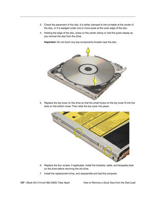 Page 108
107 - iBook G4 (14-inch Mid 2005) Take Apart
 How to Remove a Stuck Disc from the Slot-Load
3. Check the placement of the disc. It is either clamped to the turntable at the center of 
the disc, or it is wedged under one or more posts at the outer edge of the disc. 
4. Holding the edge of the disc, press on the center clamp or hold the posts steady as  you remove the disc from the drive. 
Important:  Do not touch any key components located near the disc.
5. Replace the top cover on the drive so that the...