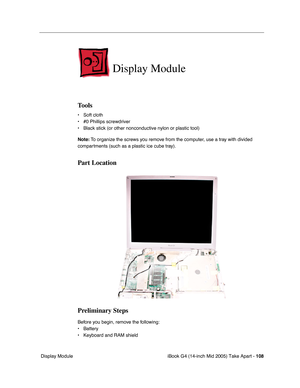 Page 109
iBook G4 (14-inch Mid 2005) Take Apart - 108
 Display Module
Display Module
Tools
• Soft cloth
• #0 Phillips screwdriver
• Black stick (or other nonconductive nylon or plastic tool)
Note:  To organize the screws you remove from the computer, use a tray with divided 
compartments (such as a plastic ice cube tray).
Part Location
Preliminary Steps
Before you begin, remove the following:
• Battery 
• Keyboard and RAM shield 