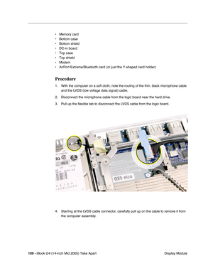Page 110
109 - iBook G4 (14-inch Mid 2005) Take Apart
 Display Module
• Memory card
• Bottom case
• Bottom shield
• DC-in board
• Top case
• Top shield
• Modem
• AirPort Extreme/Bluetooth card (or just the Y-shaped card holder)
Procedure
1. With the computer on a soft cloth, note the routing of the thin, black microphone cable 
and the LVDS (low voltage data signal) cable. 
2. Disconnect the microphone cable from the logic board near the hard drive. 
3. Pull up the  ﬂexible tab to disconnect the LVDS cable from...
