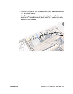 Page 111
iBook G4 (14-inch Mid 2005) Take Apart - 110
 Display Module 5. Starting at the microphone cable connector, carefully pull up on the cable to remove it 
from the computer assembly.
Note:  The image below shows the correct cable routing with the AirPort Extrem\
e/
Bluetooth card in place. However, you need to remove the Y-shaped card h\
older to 
release the microphone cable. 