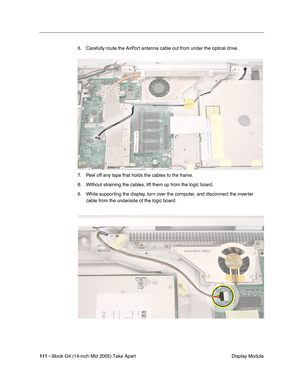 Page 112
111 - iBook G4 (14-inch Mid 2005) Take Apart
 Display Module
6. Carefully route the AirPort antenna cable out from under the optical drive.
7. Peel off any tape that holds the cables to the frame.
8. Without straining the cables, lift them up from the logic board.
9. While supporting the display, turn over the computer, and disconnect the inverter 
cable from the underside of the logic board. 