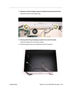 Page 113
iBook G4 (14-inch Mid 2005) Take Apart - 112
 Display Module 10.
Warning:  To prevent damage, support the display while performing this step.
Remove the screw at each display hinge.
11. Warning: When lifting the display, be careful not to strain the cables. Remove the display from the computer chassis.
12. Install the display module, and reassemble and test the computer. 